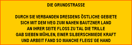 die grundstrasse  durch sie verbanden dresdens östliche gebiete sich mit dem weg zum nahen bautzner land an ihrer seite floss zu tal die trille gab sieben mühlen, einer silberschmiede kraft und arbeit fand so manche fleiss`ge hand