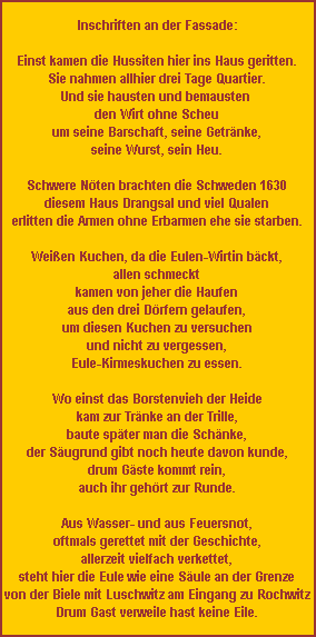 inschriften an der fassade:  einst kamen die hussiten hier ins haus geritten. sie nahmen allhier drei tage quartier. und sie hausten und bemausten den wirt ohne scheu um seine barschaft, seine getränke, seine wurst, sein heu.  schwere nöten brachten die schweden 1630 diesem haus drangsal und viel qualen erlitten die armen ohne erbarmen ehe sie starben.  weißen kuchen, da die eulen-wirtin bäckt, allen schmeckt kamen von jeher die haufen aus den drei dörfern gelaufen, um diesen kuchen zu versuchen und nicht zu vergessen, eule-kirmeskuchen zu essen.  wo einst das borstenvieh der heide kam zur tränke an der trille, baute später man die schänke, der säugrund gibt noch heute davon kunde, drum gäste kommt rein, auch ihr gehört zur runde.  aus wasser- und aus feuersnot, oftmals gerettet mit der geschichte, allerzeit vielfach verkettet, steht hier die eule wie eine säule an der grenze von der biele mit luschwitz am eingang zu rochwitz drum gast verweile hast keine eile.