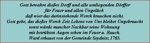 gott bewahre dießes dorff und alle umliegenden dörffer für feuer und allen ungelück daß wier das darinstehende werck brauchen nicht. gott gebe, das dießes werck zeit lebens von uns bleibet ungebraucht sonst würde mancher nachbar seine wohnung mit betrübten augen sehen im feuer u. rauch. ward erbauet von der gemeinde seydnitz 1765.