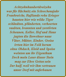 achtzehnhundertdreizehn war für räcknitz ein schreckensjahr frankreichs, rußlands rohe krieger hausten hier wie wilde tiger schändten, plünderten, verheerten raubten, brannten und zerstörten scheunen, keller, hof und haus jagten die bewohner naus väter, mütter, kinder, greise irrten hier im feld herum ohne obdach, kleid und speise weinten um ihr eigenthum doch mein leser dieser stein mag zur ehre gottes sein der half, weil wir ihm vertrauen unser dorf mit auferbauen