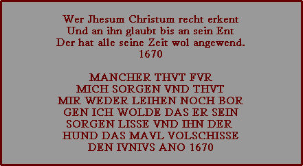 wer jhesum christum recht erkent und an ihn glaubt bis an sein ent der hat alle seine zeit wol angewend. 1670  mancher thvt fvr mich sorgen vnd thvt mir weder leihen noch bor gen ich wolde das er sein sorgen lisse vnd ihn der  hund das mavl volschisse den ivnivs ano 1670